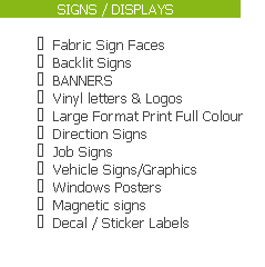              SIGNS / DISPLAYS               

Fabric Sign Faces
Backlit Signs
BANNERS
Vinyl letters & Logos
Large Format Print Full Colour
Direction Signs
Job Signs
Vehicle Signs/Graphics
Windows Posters
Magnetic signs
Decal / Sticker Labels